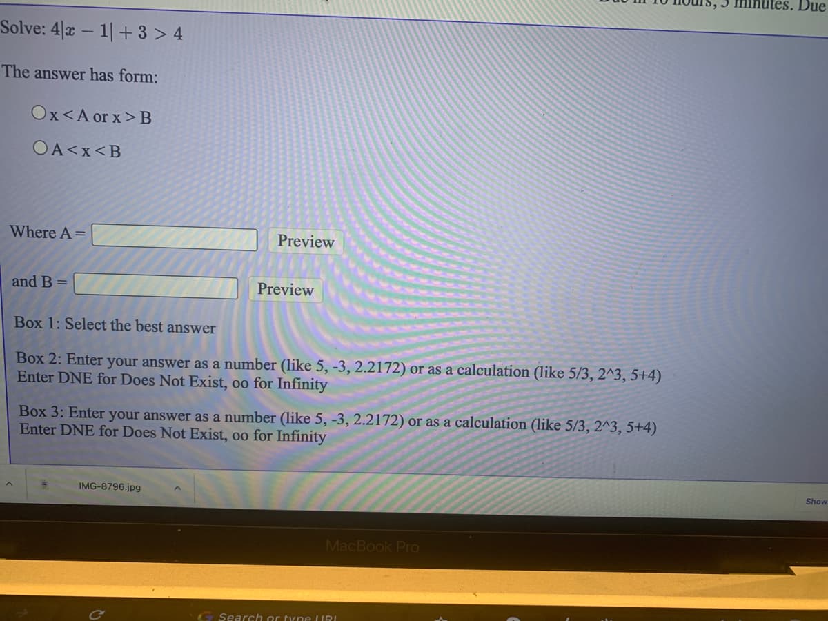 utes. Due
Solve: 4|x – 1|+ 3 > 4
The answer has form:
Ox<A or x>B
OA<x<B
Where A=
Preview
and B =
Preview
Box 1: Select the best answer
Box 2: Enter your answer as a number (like 5, -3, 2.2172) or as a calculation (like 5/3, 2^3, 5+4)
Enter DNE for Does Not Exist, oo for Infinity
Box 3: Enter your answer as a number (like 5, -3, 2.2172) or as a calculation (like 5/3, 2^3, 5+4)
Enter DNE for Does Not Exist, oo for Infinity
Show
IMG-8796.jpg
MacBook Pro
G Search or tyne LURI
