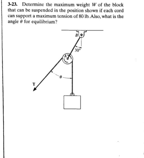 3-23. Determine the maximum weight W of the block
that can be suspended in the position shown if each cord
can support a maximum tension of 80 lb. Also, what is the
angle 0 for equilibrium?
30
T
