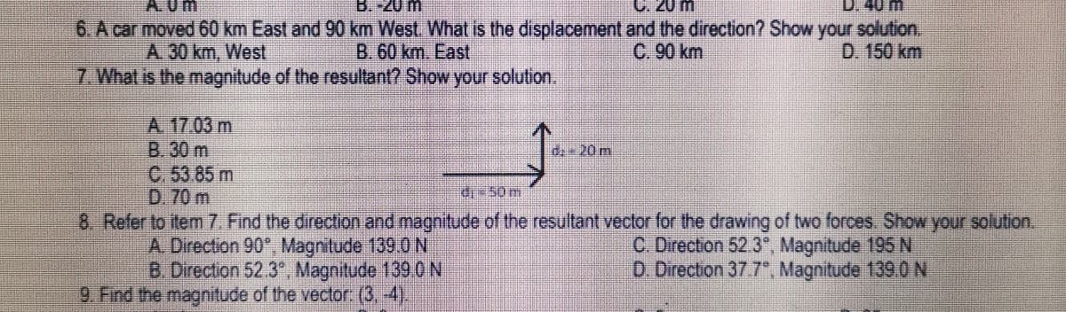 A.Um
B.-20 m
C. 20 m
6. A car moved 60 km East and 90 km West. What is the displacement and the direction? Show your solution.
D. 150 km
B. 60 km. East
A.30 km, West
7 What is the magnitude of the resultant? Show your solution.
C. 90 km
A. 17.03 m
B.30 m
C. 53.85 m
D. 70 m
de 20 m.
d50m
8. Refer to item 7. Find the direction and magnitude of the resultant vector for the drawing of two forces. Show your solution.
A, Direction 90°, Magnitude 139.0 N
B. Direction 52.3", Magnitude 139.ON
9 Find the magnitude of the vector: (3, -4).
C. Directon 52.3", Magnitude 195 N
D. Direction 37.7, Magnitude 139.ON
