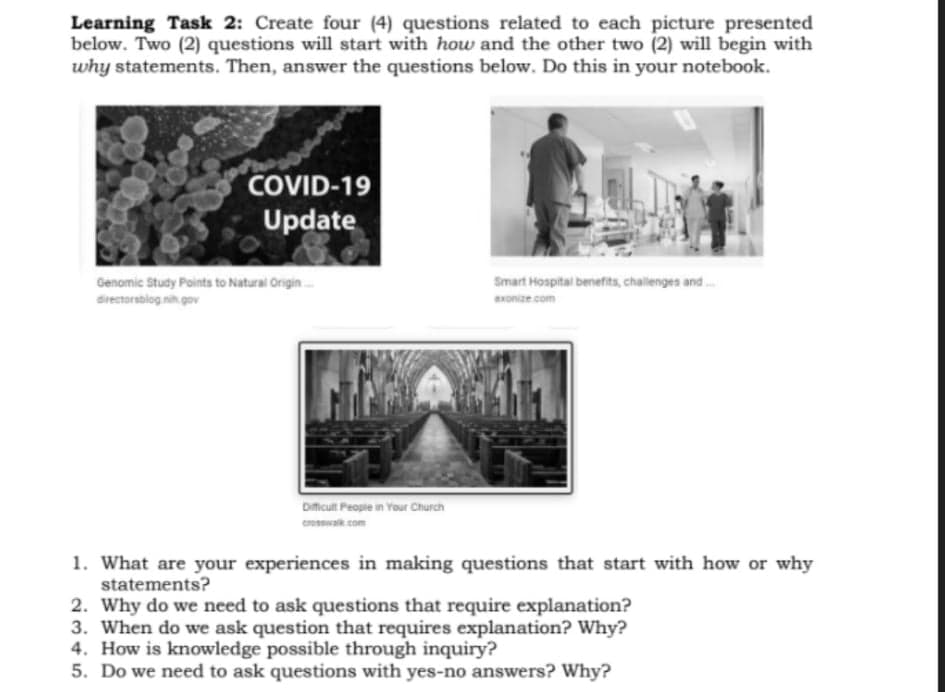 Learning Task 2: Create four (4) questions related to each picture presented
below. Two (2) questions will start with how and the other two (2) will begin with
why statements. Then, answer the questions below. Do this in your notebook.
COVID-19
Update
Genomic Study Points to Natural Origin.
directorsblog nih gov
Smart Hospital benefits, challenges and
xonize com
Dmcult People in Your Church
croswak com
1. What are your experiences in making questions that start with how or why
statements?
2. Why do we need to ask questions that require explanation?
3. When do we ask question that requires explanation? Why?
4. How is knowledge possible through inquiry?
5. Do we need to ask questions with yes-no answers? Why?
