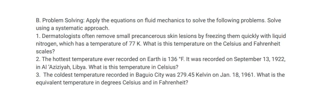 B. Problem Solving: Apply the equations on fluid mechanics to solve the following problems. Solve
using a systematic approach.
1. Dermatologists often remove small precancerous skin lesions by freezing them quickly with liquid
nitrogen, which has a temperature of 77 K. What is this temperature on the Celsius and Fahrenheit
scales?
2. The hottest temperature ever recorded on Earth is 136 °F. It was recorded on September 13, 1922,
in Al 'Aziziyah, Libya. What is this temperature in Celsius?
3. The coldest temperature recorded in Baguio City was 279.45 Kelvin on Jan. 18, 1961. What is the
equivalent temperature in degrees Celsius and in Fahrenheit?
