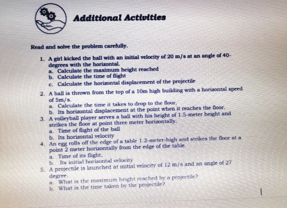 Additional Activities
Read and solve the problem carefully.
1. A girl kicked the ball with an initial velocity of 20 m/s at an angle of 40-
degrees with the horizontal.
a. Calculate the maximum height reached
b. Calculate the time of flight
c. Calculate the horizontal displacement of the projectile
2. A ball is thrown from the top of a 10m high building with a horizontal speed
of Sm/s.
a. Calculate the time it takes to drop to the floor,
b. Its horizontal displacement at the point when it reaches the floor.
3. A volleyball player serves a ball with his height of 1.5-meter height and
strikes the floor at point three meter horizontally,
a. Time of light of the ball
b. Its horizontal velocity
4. An egg rolls off the edge of a table 1.2-meter-high and strikes the floor at a
point 2 meter horizontally from the edge of the table,
a. Time of its flight,
b Its initial horizontal velocity
A projectile is launched at initinl velocity of 12 m/s and an angle of 27
What is the maximum height renched by a projectile?
b. What is the time taken by the projeaile?

