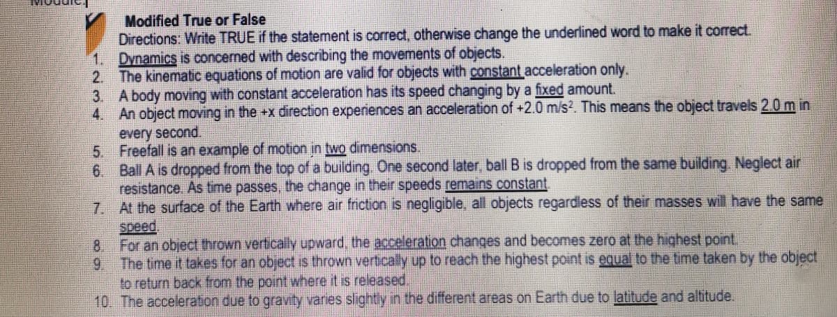 Modified True or False
Directions: Write TRUE if the statement is correct, otherwise change the underlined word to make it correct.
1. Dynamics is concerned with describing the movements of objects.
2. The kinematic equations of motion are valid for objects with constant acceleration only.
3. A body moving with constant acceleration has its speed changing by a fixed amount.
4.
An object moving in the +x direction experiences an acceleration of +2.0 m/s?. This means the object travels 2.0 m in
every second.
5. Freefall is an example of motion in two dimensions.
Ball A is dropped from the top of a building One second later, ball B is dropped from the same building, Neglect air
6.
resistance. As time passes, the change in their speeds remains constant
7 At the surface of the Earth where air friction is negligible, all objects regardless of their masses will have the same
speed,
For an object thrown vertically upward, the acceleration changes and becomes zero at the highest point
8.
9. The time it takes for an object is thrown vertically up to reach the highest point is equal to the time taken by the object
to return back from the point where it is released.
10. The acceleration due to gravity varies slightly in the different areas on Earth due to latitude and altitude.
