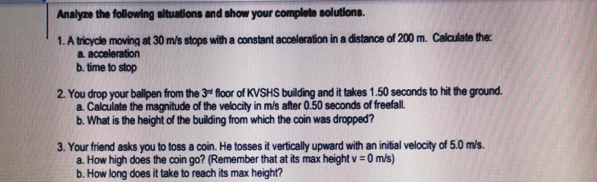 Analyze the following situations and show your complete solutions.
1.A tricycle moving at 30 m/s stops with a constant acceleration in a distance of 200 m. Calculate the
a acceleration
b. time to stop
2. You drop your ballpen from the 3d floor of KVSHS building and it takes 1.50 seconds to hit the ground.
a. Calculate the magnitude of the velocity in m/s after 0.50 seconds of freefall.
b. What is the height of the building from which the coin was dropped?
3. Your friend asks you to toss a coin. He tosses it vertically upward with an initial velocity of 5.0 m/s.
a How high does the coin go? (Remember that at its max height v = 0 m/s)
b. How long does it take to reach its max height?
