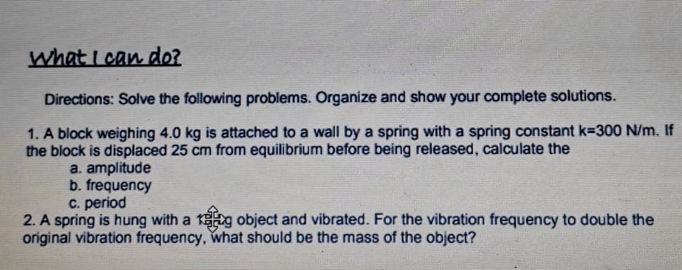 what I can do?
Directions: Solve the following problems. Organize and show your complete solutions.
1. A block weighing 4.0 kg is attached to a wall by a spring with a spring constant k=300 N/m. If
the block is displaced 25 cm from equilibrium before being released, calculate the
a. amplitude
b. frequency
C. period
2. A spring is hung with a 1g object and vibrated. For the vibration frequency to double the
original vibration frequency, what should be the mass of the object?
