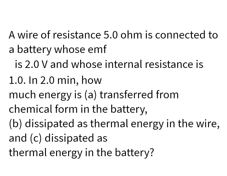 A wire of resistance 5.0 ohm is connected to
a battery whose emf
is 2.0 V and whose internal resistance is
1.0. In 2.0 min, how
much energy is (a) transferred from
chemical form in the battery,
(b) dissipated as thermal energy in the wire,
and (c) dissipated as
thermal energy in the battery?

