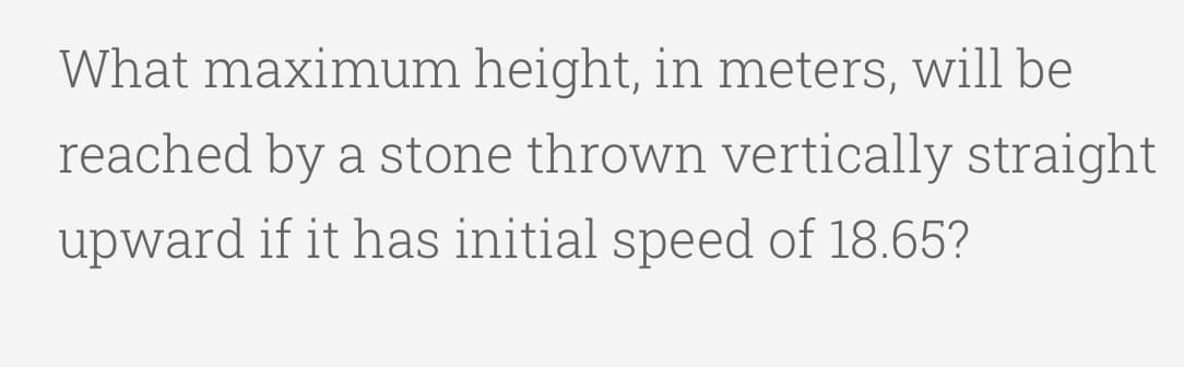 What maximum height, in meters, will be
reached by a stone thrown vertically straight
upward if it has initial speed of 18.65?
