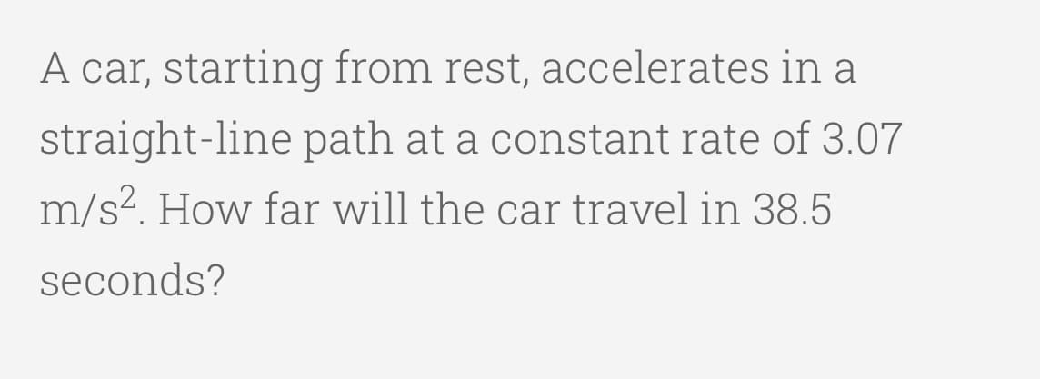 A car, starting from rest, accelerates in a
straight-line path at a constant rate of 3.07
m/s?. How far will the car travel in 38.5
seconds?
