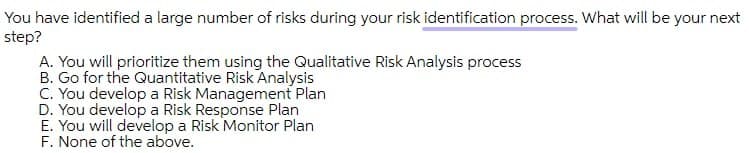 You have identified a large number of risks during your risk identification process. What will be your next
step?
A. You will prioritize them using the Qualitative Risk Analysis process
B. Go for the Quantitative Risk Analysis
C. You develop a Risk Management Plan
D. You develop a Risk Response Plan
E. You will develop a Risk Monitor Plan
F. None of the above.
