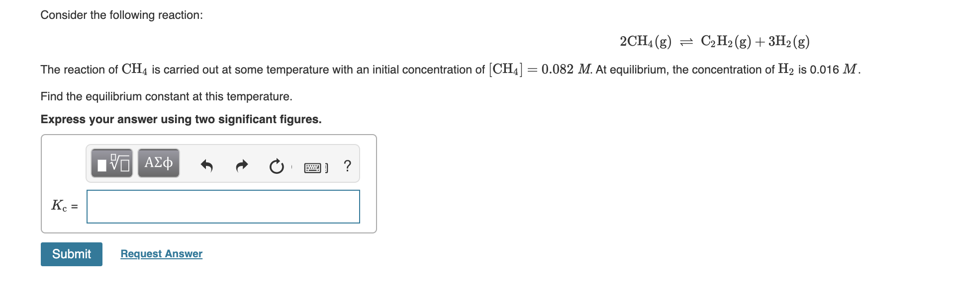 Consider the following reaction:
2CH4 (g) = C2 H2 (g) + 3H2 (g)
The reaction of CH4 is carried out at some temperature with an initial concentration of [CH4] = 0.082 M. At equilibrium, the concentration of H2 is 0.016 M.
Find the equilibrium constant at this temperature.
Express your answer using two significant figures.
ΑΣφ
K =
Submit
Request Answer
