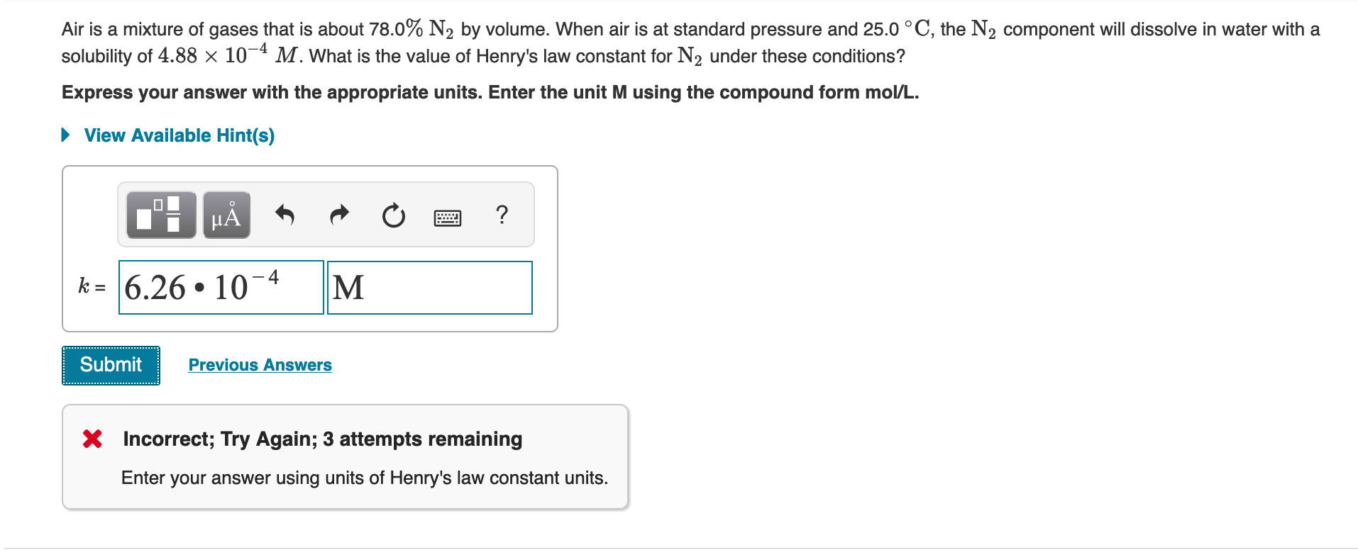 Air is a mixture of gases that is about 78.0% N2 by volume. When air is at standard pressure and 25.0 °C, the N2 component will dissolve in water with a
solubility of 4.88 × 10¬4 M. What is the value of Henry's law constant for N2 under these conditions?
Express your answer with the appropriate units. Enter the unit M using the compound form mol/L.
• View Available Hint(s)
k = 6.26 • 10-4
M
Submit
Previous Answers
X Incorrect; Try Again; 3 attempts remaining
Enter your answer using units of Henry's law constant units.

