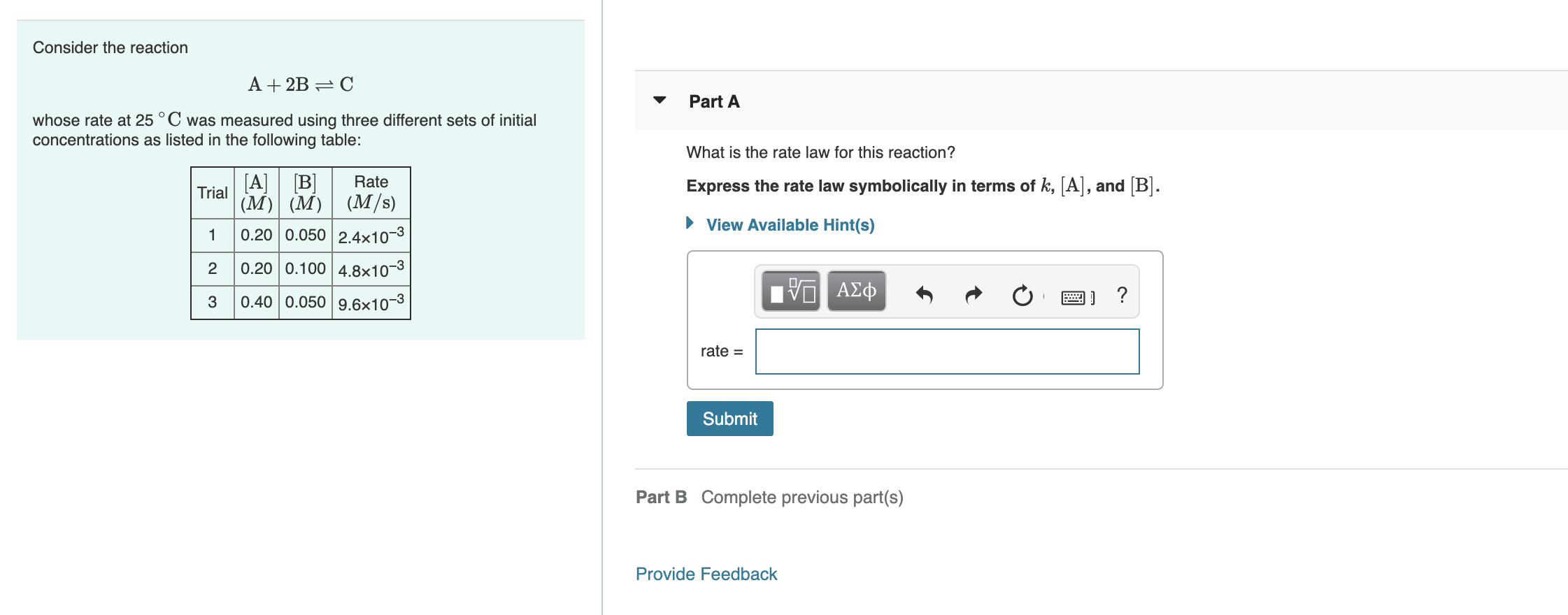 Consider the reaction
A + 2B = C
Part A
whose rate at 25 °C was measured using three different sets of initial
concentrations as listed in the following table:
What is the rate law for this reaction?
Express the rate law symbolically in terms of k, [A], and [B].
[B]
(M) (M) (M/s)
0.20 0.050 2.4x10-3
Trial
[A]
Rate
View Available Hint(s)
0.20 0.100 4.8×10-3
0.40 0.050 9.6x10-3
ΑΣφ
3
rate =
Submit
Part B Complete previous part(s)
Provide Feedback
2.
