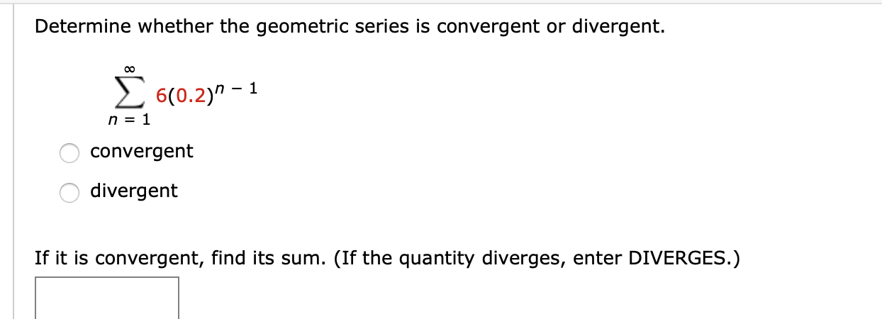 Determine whether the geometric series is convergent or divergent.
E
n = 1
6(0.2)" - 1
convergent
divergent
If it is convergent, find its sum. (If the quantity diverges, enter DIVERGES.)
