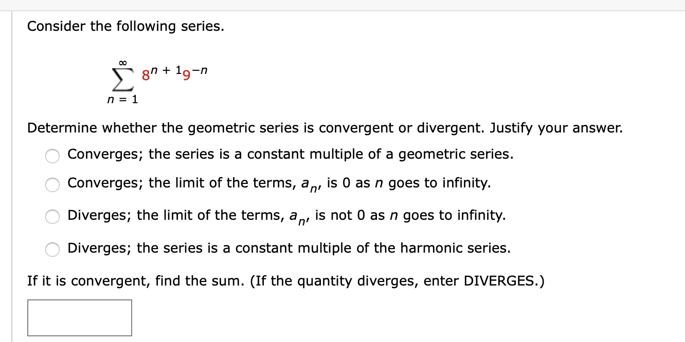 Consider the following series.
00
5 8n + 19-n
n = 1
Determine whether the geometric series is convergent or divergent. Justify your answer.
Converges; the series is a constant multiple of a geometric series.
Converges; the limit of the terms, an,
is 0 as n goes to infinity.
Diverges; the limit of the terms, a
'n'
is not 0 as n goes to infinity.
Diverges; the series is a constant multiple of the harmonic series.
If it is convergent, find the sum. (If the quantity diverges, enter DIVERGES.)
