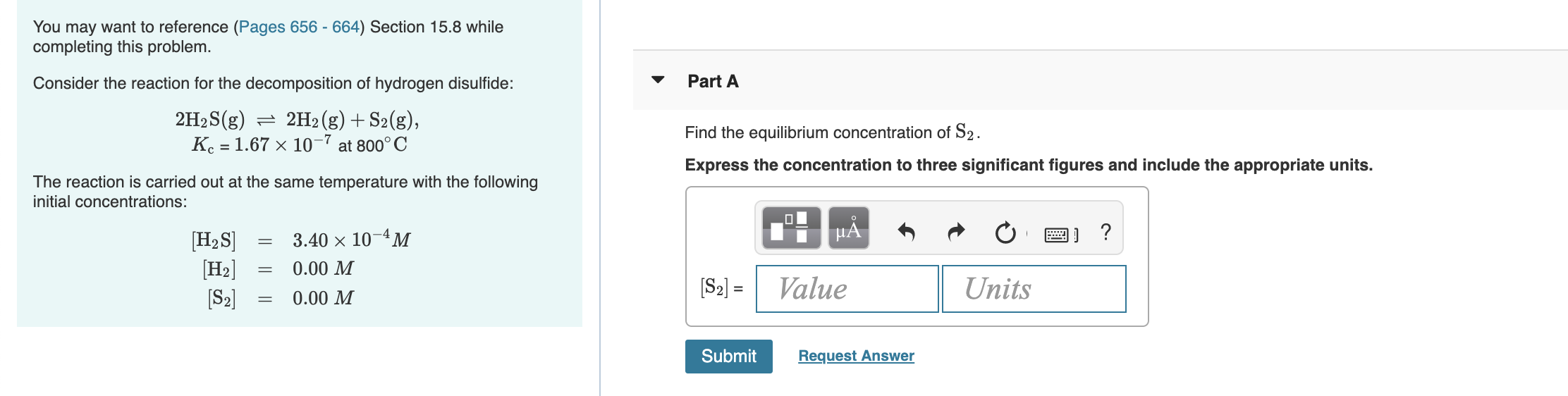 You may want to reference (Pages 656 - 664) Section 15.8 while
completing this problem.
Consider the reaction for the decomposition of hydrogen disulfide:
Part A
2H2S(g) = 2H2 (g) + S2(g),
Find the equilibrium concentration of S2.
Express the concentration to three significant figures and include the appropriate units.
Kc = 1.67 x 10-7 at 800° C
The reaction is carried out at the same temperature with the following
initial concentrations:
HẢ
[H2S]
[H2]
[S2]
3.40 × 10-4M
0.00 M
[S2] =
Value
Units
%3D
0.00 M
Submit
Request Answer
