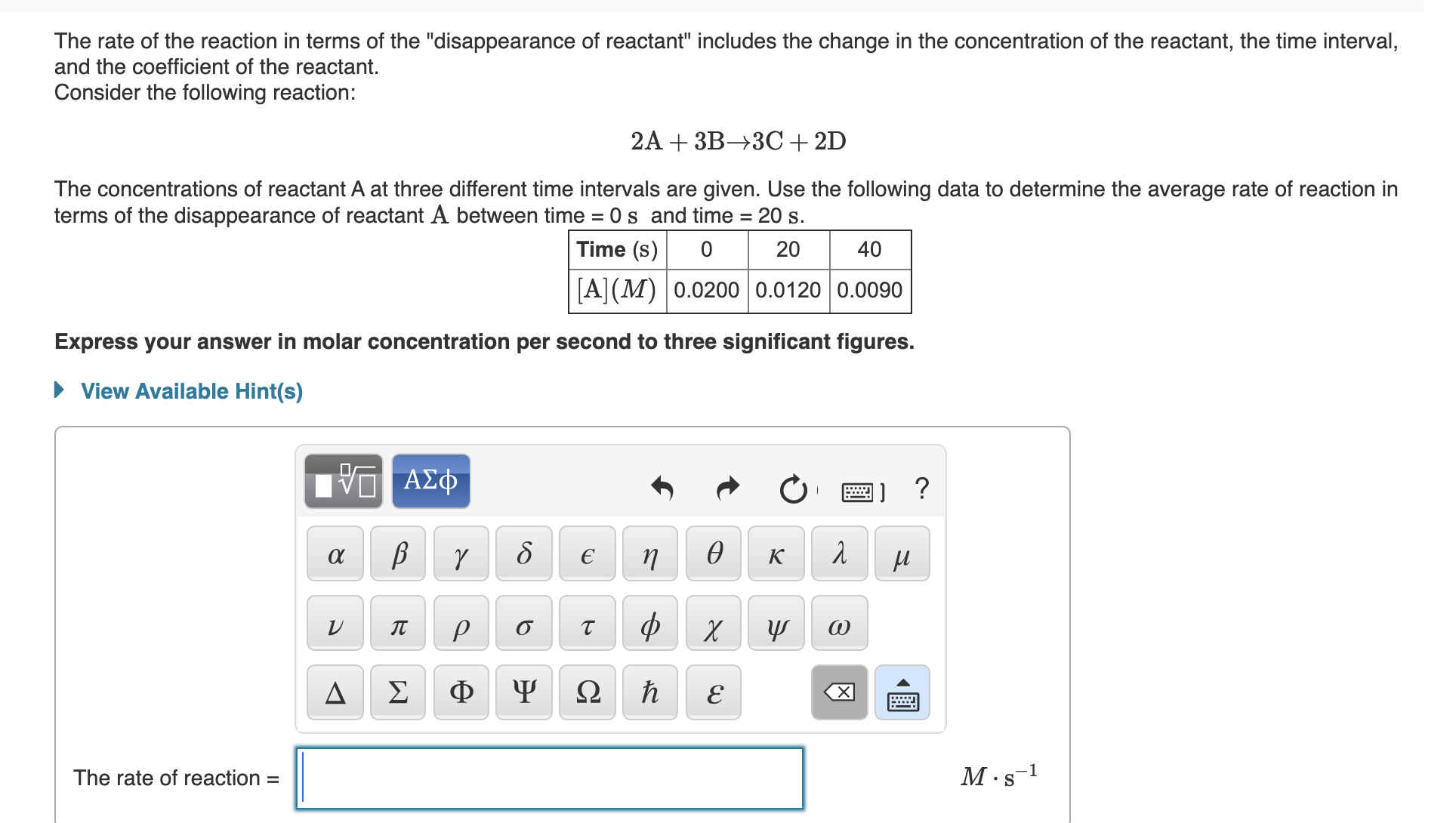 The rate of the reaction in terms of the "disappearance of reactant" includes the change in the concentration of the reactant, the time interval,
and the coefficient of the reactant.
Consider the following reaction:
2A + 3B→3C+ 2D
The concentrations of reactant A at three different time intervals are given. Use the following data to determine the average rate of reaction in
terms of the disappearance of reactant A between time = 0 s and time = 20 s.
Time (s)
20
40
[A](M) |0.0200 | 0.0120 0.0090
Express your answer in molar concentration per second to three significant figures.
• View Available Hint(s)
ΑΣΦ
п
ө
к
ф
IT
Σ
Ф
Ω
The rate of reaction =
M.s-1
