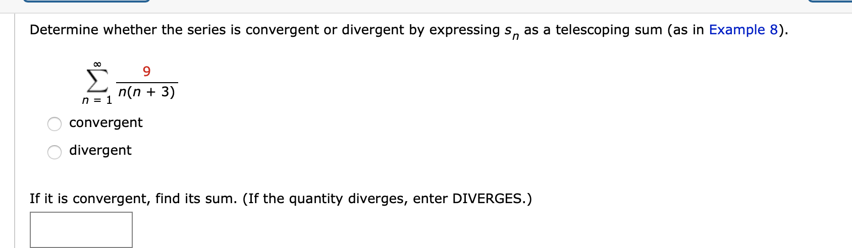 Determine whether the series is convergent or divergent by expressing s, as a telescoping sum (as in Example 8).
9.
Σ
n(n + 3)
n = 1
convergent
divergent
If it is convergent, find its sum. (If the quantity diverges, enter DIVERGES.)
