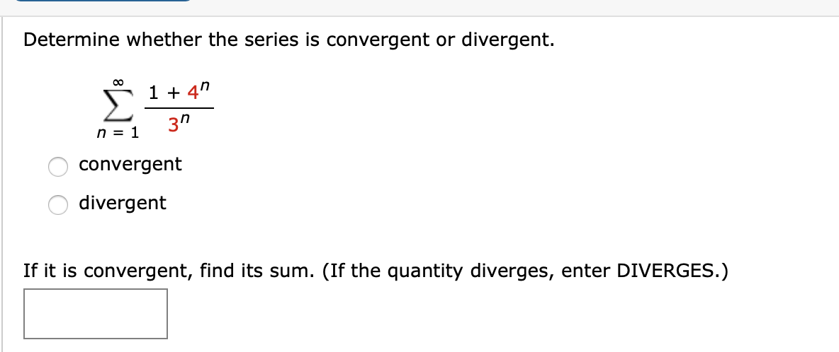 Determine whether the series is convergent or divergent.
1 + 4"
Σ
3п
n = 1
convergent
divergent
If it is convergent, find its sum. (If the quantity diverges, enter DIVERGES.)

