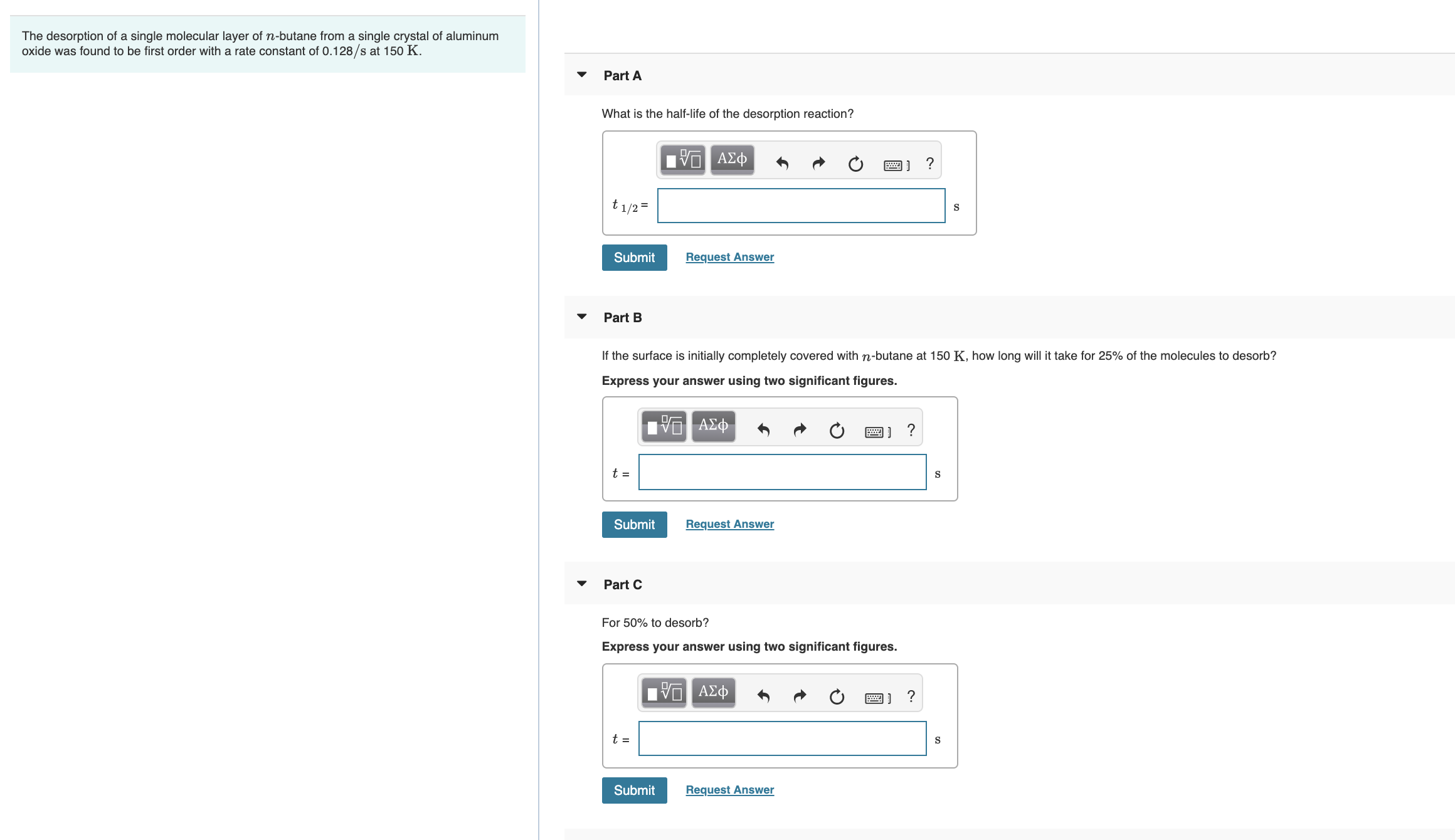 The desorption of a single molecular layer of n-butane from a single crystal of aluminum
oxide was found to be first order with a rate constant of 0.128/s at 150 K.
Part A
What is the half-life of the desorption reaction?
ΑΣφ
t1/2=
Submit
Request Answer
Part B
If the surface is initially completely covered with n-butane at 150 K, how long will it take for 25% of the molecules to desorb?
Express your answer using two significant figures.
t =
Submit
Request Answer
Part C
For 50% to desorb?
Express your answer using two significant figures.
1 ΑΣφ
t =
Submit
Request Answer
