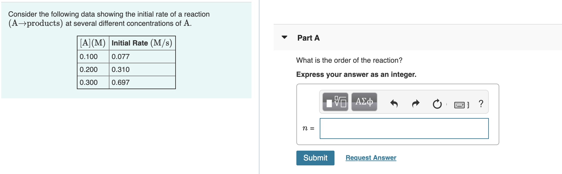 Consider the following data showing the initial rate of a reaction
(A→products) at several different concentrations of A.
Part A
[A](M) Initial Rate (M/s)
0.100
0.077
What is the order of the reaction?
0.200
0.310
Express your answer as an integer.
0.300
0.697
ΑΣφ.
Submit
Request Answer
