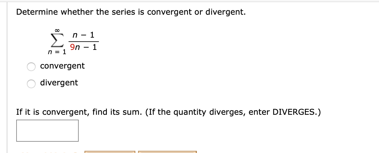 Determine whether the series is convergent or divergent.
00
9n
n = 1
convergent
divergent
If it is convergent, find its sum. (If the quantity diverges, enter DIVERGES.)
