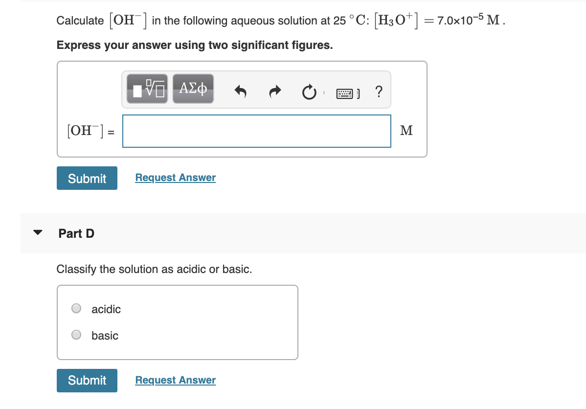 Calculate OH in the following aqueous solution at 25 ° C: H3O] = 7.0x10-5 M.
Express your answer using two significant figures.
VΑΣΦ.
[ОН ]-
Submit
Request Answer
Part D
Classify the solution as acidic or basic.
acidic
basic
Submit
Request Answer
