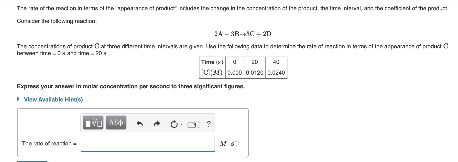 The rate of the reaction in terms of the "appearance of product" includes the change in the concentration of the product, the time interval, and the coefficient of the product.
Consider the following reaction:
2A + 3B→3C+ 2D
The concentrations of product C at three different time intervals are given. Use the following data to determine the rate of reaction in terms of the appearance of product C
between time = 0 s and time = 20 s .
Time (s)
20
40
C(M) 0.000 0.0120 0.0240
Express your answer in molar concentration per second to three significant figures.
• View Available Hint(s)
ν ΑΣΦΦ
The rate of reaction =
M·s-1
