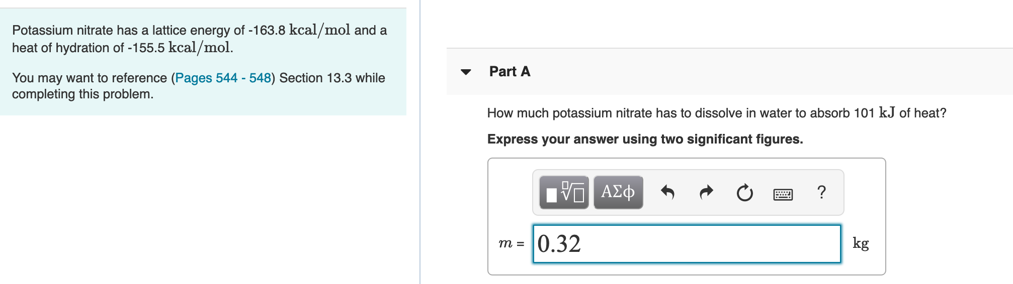 Potassium nitrate has a lattice energy of -163.8 kcal/mol and a
heat of hydration of -155.5 kcal/mol.
Part A
You may want to reference (Pages 544 - 548) Section 13.3 while
completing this problem.
How much potassium nitrate has to dissolve in water to absorb 101 kJ of heat?
Express your answer using two significant figures.
0.32
kg
