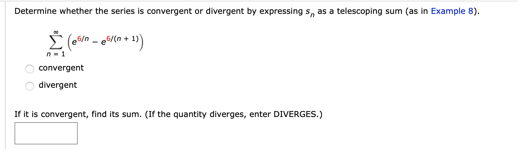 Determine whether the series is convergent or divergent by expressing s, as a telescoping sum (as in Example 8).
6/n - e6/(n + 1)
n = 1
convergent
divergent
If it is convergent, find its sum. (If the quantity diverges, enter DIVERGES.)

