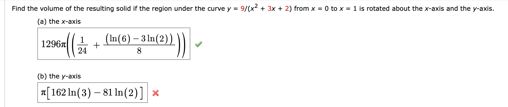 Find the volume of the resulting solid if the region under the curve y =
9/(x2 + 3x + 2) from x = 0 to x = 1 is rotated about the x-axis and the y-axis.
(a) the x-axis
(In(6) – 3 ln(2)
1296T
24
(b) the y-axis
¤[162 In(3) – 81 ln(2)] ×
