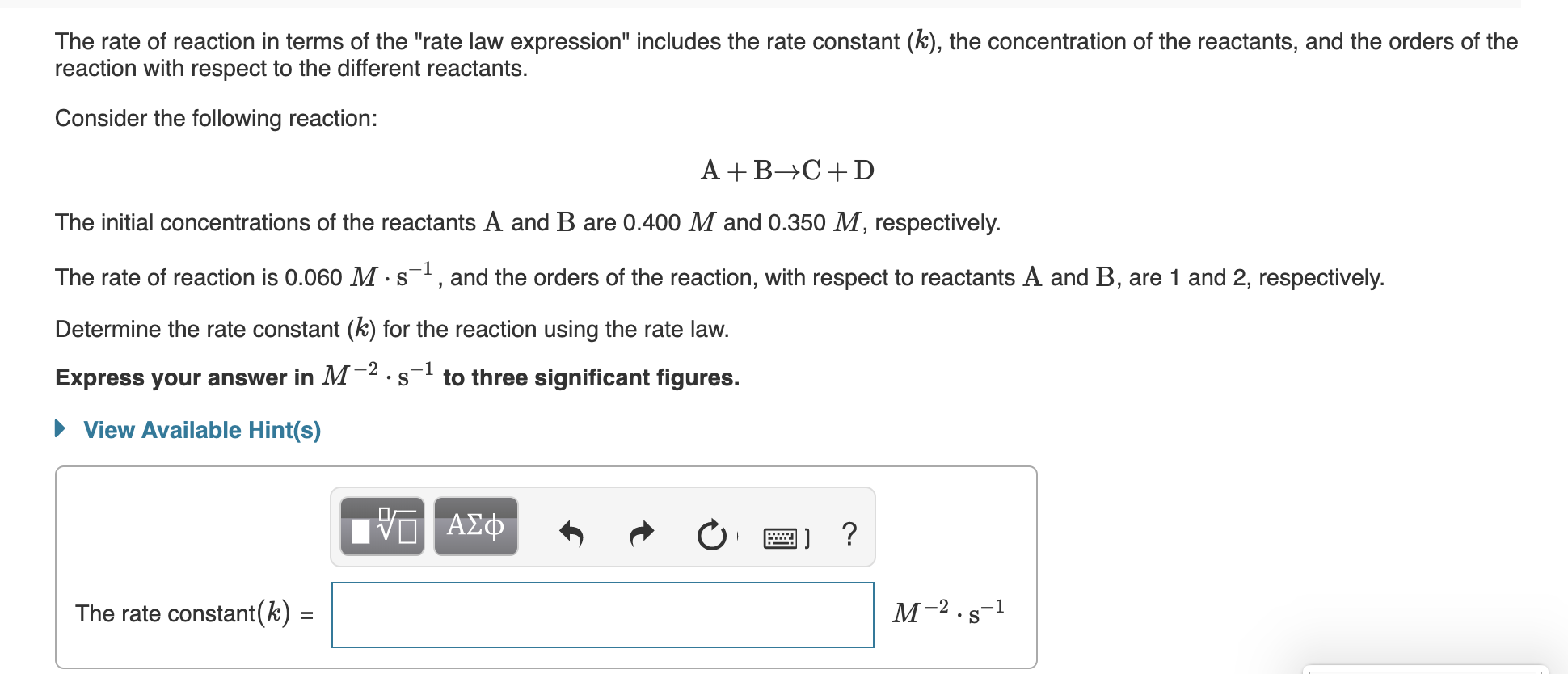 The rate of reaction in terms of the "rate law expression" includes the rate constant (k), the concentration of the reactants, and the orders of the
reaction with respect to the different reactants.
Consider the following reaction:
A +B→C+D
The initial concentrations of the reactants A and B are 0.400 M and 0.350 M, respectively.
The rate of reaction is 0.060 M ·s, and the orders of the reaction, with respect to reactants A and B, are 1 and 2, respectively.
Determine the rate constant (k) for the reaction using the rate law.
-1
Express your answer in M²·s
to three significant figures.
• View Available Hint(s)
μνα ΑΣφ
-2
The rate constant(k) =
%3D
