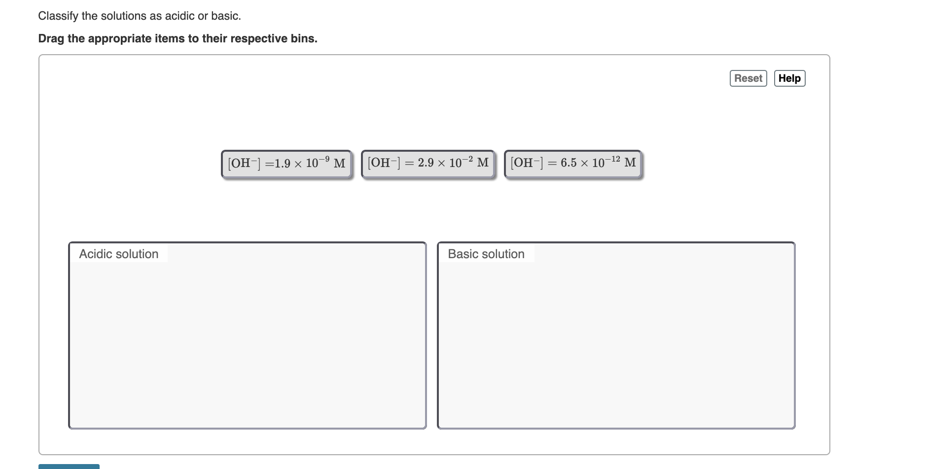 Classify the solutions as acidic or basic.
Drag the appropriate items to their respective bins.
Reset
Help
[OH-] =1.9 × 10–9 M
[OH-] = 2.9 x 10-2 M
[OH-] = 6.5 x 1o-12 M|
%3D
Acidic solution
Basic solution
