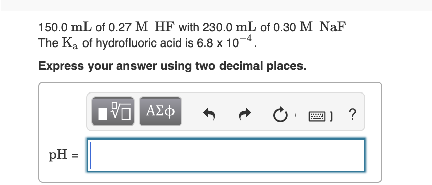 150.0 mL of 0.27 M HF with 230.0 mL of 0.30 M NaF
The Ka of hydrofluoric acid is 6.8 x 10-4.
Express your answer using two decimal places.
ν ΑΣφ
pH =
