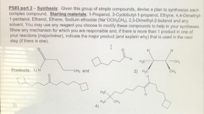 PS#3 part 2- Synthesis: Given this group of simple compounds, devise a plan to synthesize each
complex compound. Starting materials: 1-Propanol, 3-Cyclobutyl-1-propanol, Ethyne, 4,4-Dimethyl-
1-pentanol, Ethanol, Ethene, Sodium ethoxide (Na OCH,CH,), 2,3-Dimethyl-2-butanol and any
solvent. You may use any reagent you choose to modify these compounds to help in your syntheses.
Show any mechanism for which you are responsible and, if there is more than 1 product in one of
your reactions (major/minor), indicate the major product (and explain why) that is used in the next
step (if there is ohe).
HC
CH
Products: 1) H
-CH and
2) H3C
CH3
HgC
CH3
3)
4)
