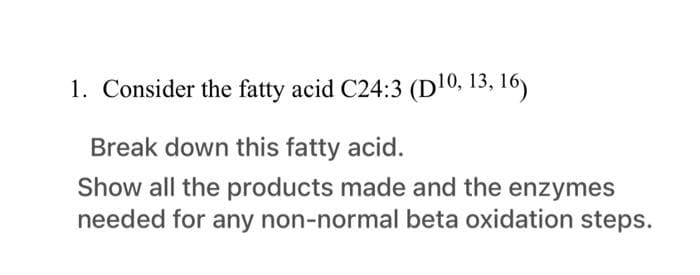 1. Consider the fatty acid C24:3 (D10, 13, 16)
Break down this fatty acid.
Show all the products made and the enzymes
needed for any non-normal beta oxidation steps.
