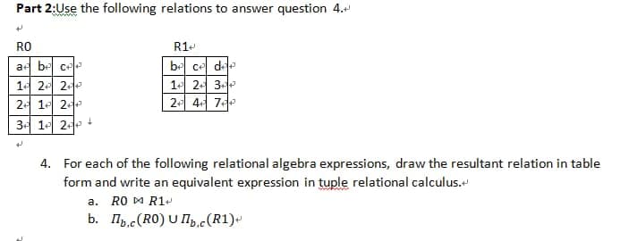 Part 2:Use the following relations to answer question 4.
www
RO
R1-
a be ce
be ce dee
14 2- 2
1 24 3
2- 1 2
2 4 7
34 1 2 +
4. For each of the following relational algebra expressions, draw the resultant relation in table
form and write an equivalent expression in tuple relational calculus."
a. RO M R1-
b. Ilb,c(RO) U Ip.c(R1)-
0.C
