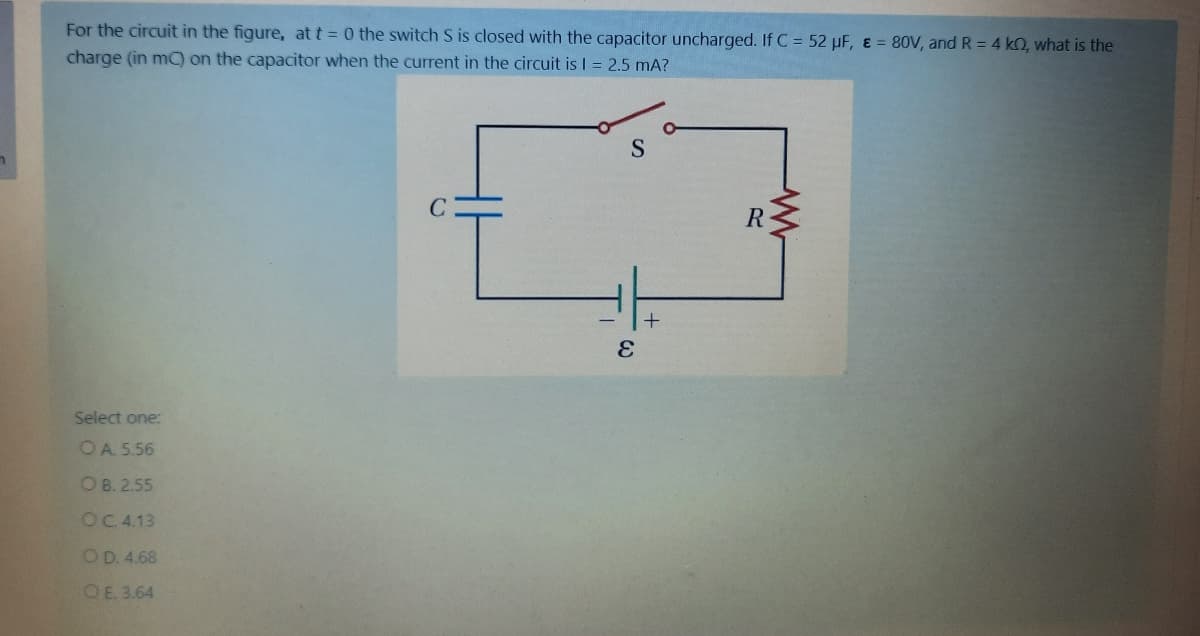 For the circuit in the figure, at t = 0 the switch S is closed with the capacitor uncharged. If C = 52 µF, & = 80V, and R = 4 k2, what is the
charge (in m) on the capacitor when the current in the circuit is I = 2.5 mA?
S
R
Select one:
OA 5.56
O B. 2.55
OC.4.13
OD. 4.68
OE. 3.64
