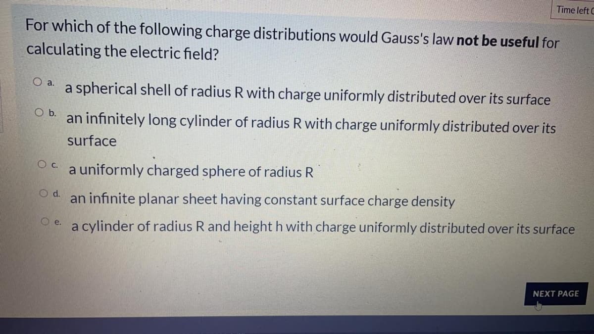 Time left C
For which of the following charge distributions would Gauss's law not be useful for
calculating the electric field?
a spherical shell of radius R with charge uniformly distributed over its surface
O a.
O b.
an infinitely long cylinder of radius R with charge uniformly distributed over its
surface
Oc.
a uniformly charged sphere of radius R
an infinite planar sheet having constant surface charge density
Oe a cylinder of radius R and height h with charge uniformly distributed over its surface
NEXT PAGE
