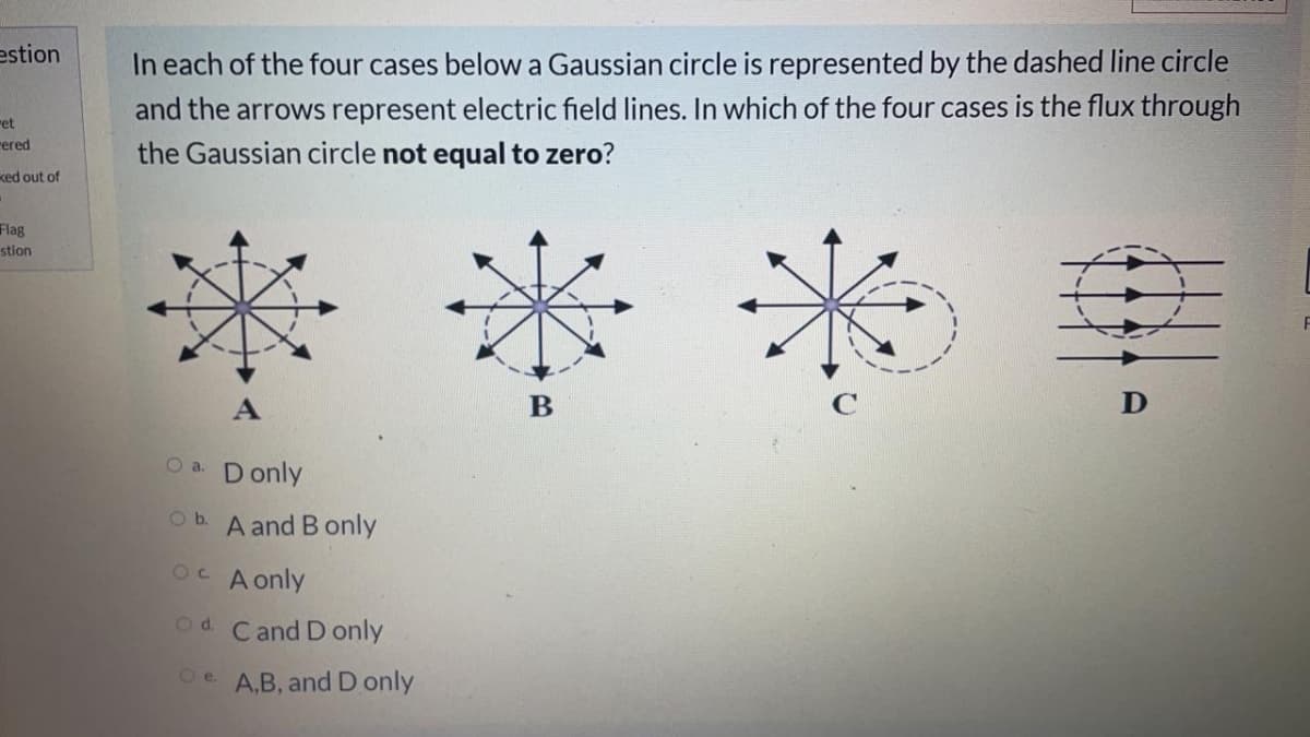 estion
In each of the four cases below a Gaussian circle is represented by the dashed line circle
and the arrows represent electric field lines. In which of the four cases is the flux through
ret
rered
the Gaussian circle not equal to zero?
ked out of
****
Flag
stion
B
D
O a. D only
Ob. A and B only
OC A only
Od. Cand D only
O e A.B, and D only
