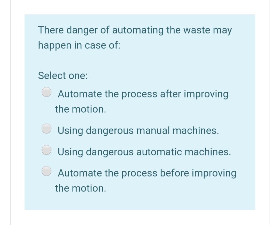 There danger of automating the waste may
happen in case of:
Select one:
Automate the process after improving
the motion.
Using dangerous manual machines.
Using dangerous automatic machines.
Automate the process before improving
the motion.
