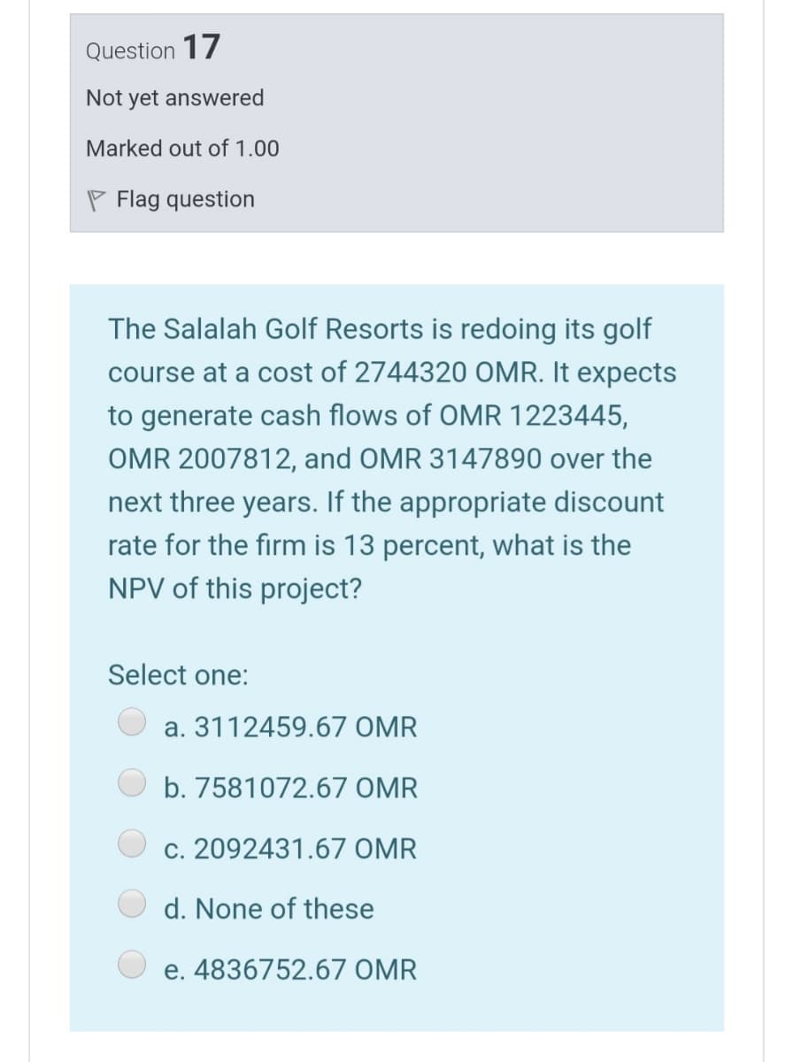 Question 17
Not yet answered
Marked out of 1.00
P Flag question
The Salalah Golf Resorts is redoing its golf
course at a cost of 2744320 OMR. It expects
to generate cash flows of OMR 1223445,
OMR 2007812, and OMR 3147890 over the
next three years. If the appropriate discount
rate for the firm is 13 percent, what is the
NPV of this project?
Select one:
a. 3112459.67 OMR
b. 7581072.67 OMR
c. 2092431.67 OMR
d. None of these
e. 4836752.67 OMR
