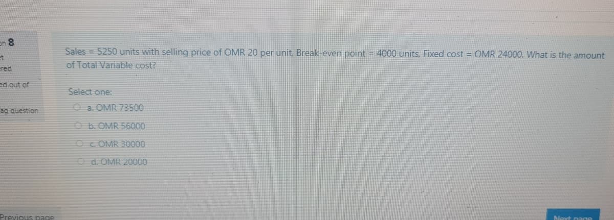 en 8
Sales = 5250 units with selling price of OMR 20 per unit Break-even point = 4000 units, Fixed cost = OMR 24000. What is the amount
et
ered
of Total Variable cost?
ed out of
Select one:
ag question
O a. OMR 73500
O b. OMR 56000
Oc OMR 30000
Od. OMR 20000
Previous page
Noxt pagA
