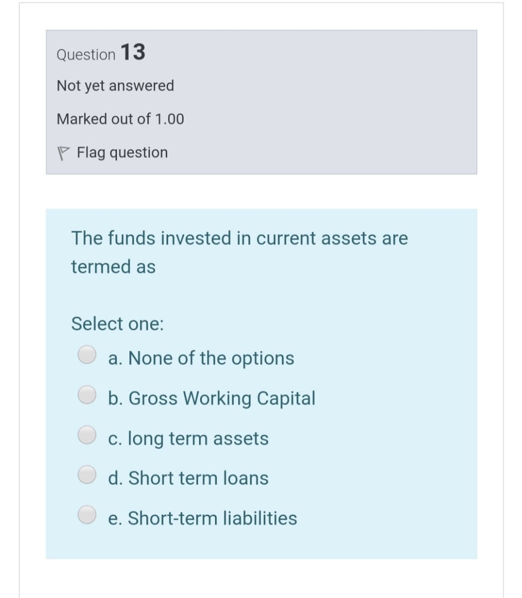 Question 13
Not yet answered
Marked out of 1.00
P Flag question
The funds invested in current assets are
termed as
Select one:
a. None of the options
b. Gross Working Capital
c. long term assets
d. Short term loans
e. Short-term liabilities
