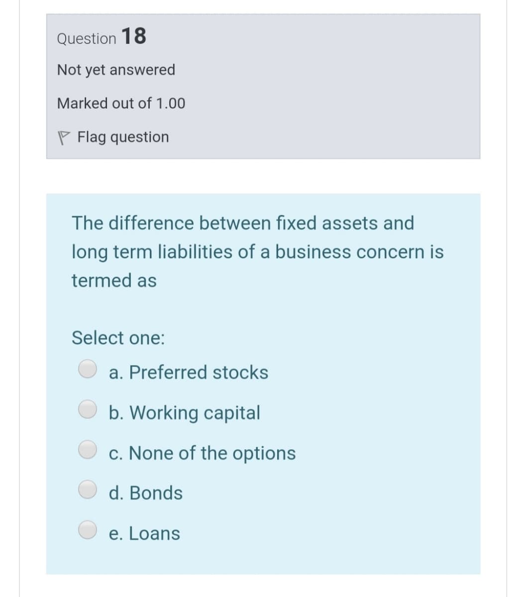 Question 18
Not yet answered
Marked out of 1.00
P Flag question
The difference between fixed assets and
long term liabilities of a business concern is
termed as
Select one:
a. Preferred stocks
b. Working capital
c. None of the options
d. Bonds
e. Loans

