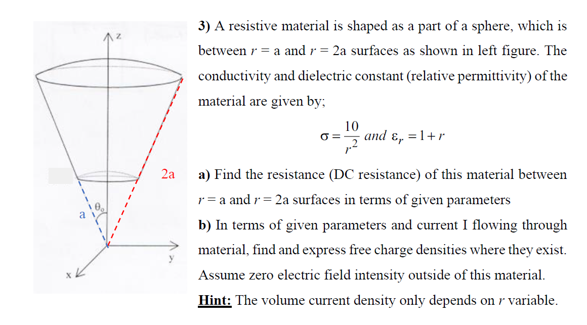 3) A resistive material is shaped as a part of a sphere, which is
between r = a and r =
2a surfaces as shown in left figure. The
conductivity and dielectric constant (relative permittivity) of the
material are given by;
10
O =
and ɛ, =1+r
2a
a) Find the resistance (DC resistance) of this material between
r = a and r = 2a surfaces in terms of given parameters
a
b) In terms of given parameters and current I flowing through
material, find and express free charge densities where they exist.
Assume zero electric field intensity outside of this material.
Hint: The volume current density only depends on r variable.
