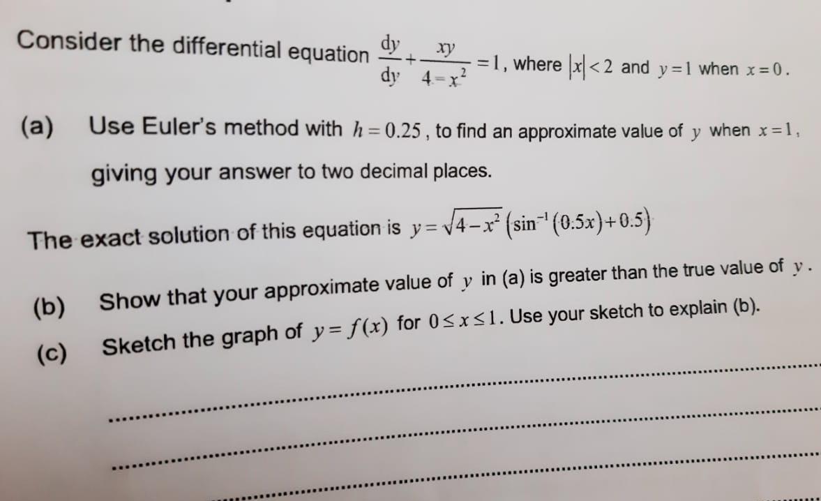 Consider the differential equation
dy
dy 4=x?
ху
=1, where x <2 and y=1 when x= 0.
(a)
Use Euler's method withh=0.25 , to find an approximate value of y when x=1,
giving your answer to two decimal places.
The exact solution of this equation is y= v4-x² (sin" (0.5x)+0.5)
(b)
Show that your approximate value of y in (a) is greater than the true value of y.
(c)
Sketch the graph of y = f(x) for 0<x<1. Use your sketch to explain (b).
