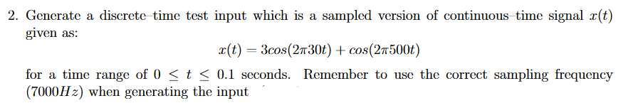 2. Generate a discrete time test input which is a sampled version of continuous time signal r(t)
given as:
x(t) = 3cos(2730t) + cos(27500t)
for a time range of 0 < t < 0.1 seconds. Remember to use the correct sampling frequency
(7000H2) when generating the input
