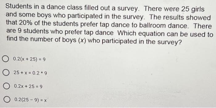 Students in a dance class filled out a survey. There were 25 girls
and some boys who participated in the survey. The results showed
that 20% of the students prefer tap dance to ballroom dance. There
are 9 students who prefer tap dance Which equation can be used to
find the number of boys (x) who participated in the survey?
O 0.2(x + 25) = 9
O 25 + x = 0.2*9
O 0.2x + 25 = 9
O 0.2(25 - 9) = x
