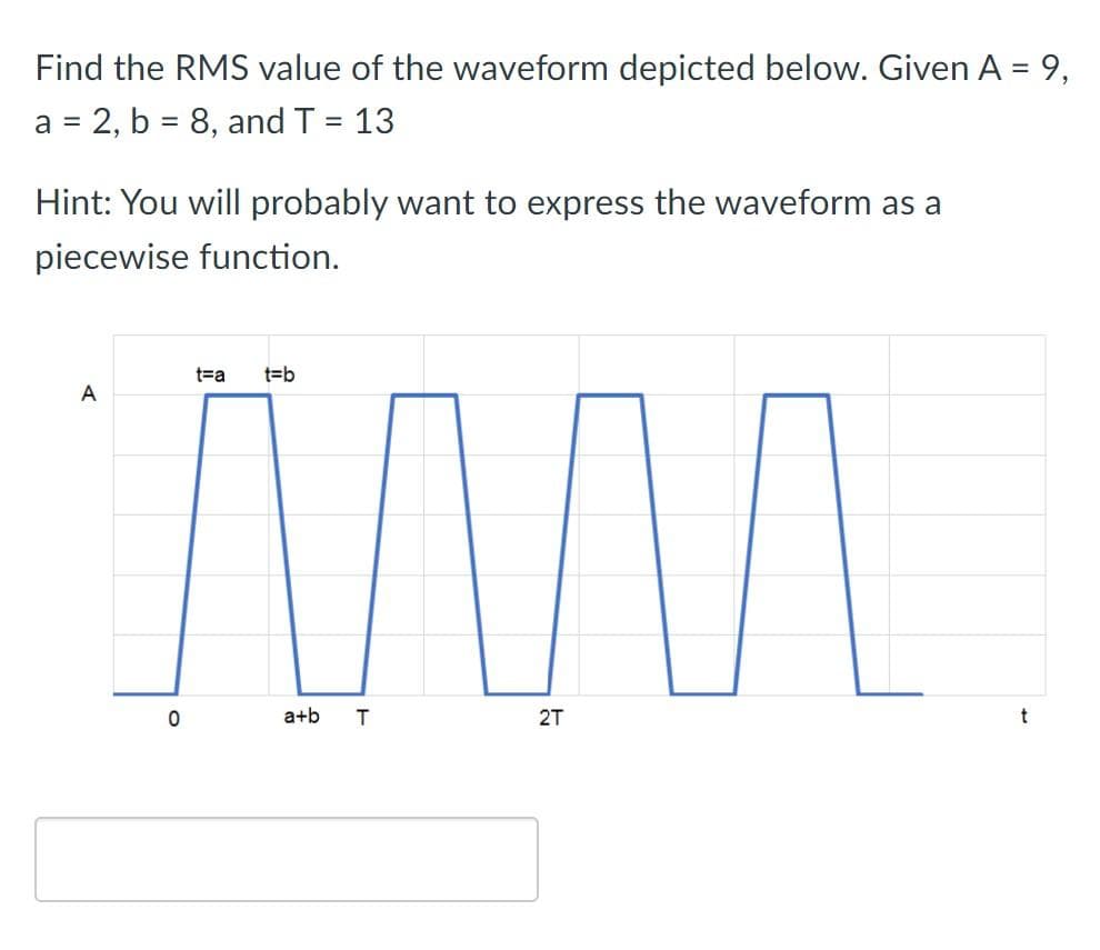 Find the RMS value of the waveform depicted below. Given A = 9,
a = 2, b = 8, and T = 13
Hint: You will probably want to express the waveform as a
piecewise function.
t=a
t=b
A
a+b
2T
t
