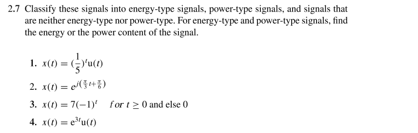 2.7 Classify these signals into energy-type signals, power-type signals, and signals that
are neither energy-type nor power-type. For energy-type and power-type signals, find
the energy or the power content of the signal.
1. x(t) = (÷)'u(
2. x(t) = ej(}t+)
%3D
3. x(t) = 7(-1)' for t> 0 and else 0
4. x(t) = e³'u(t)

